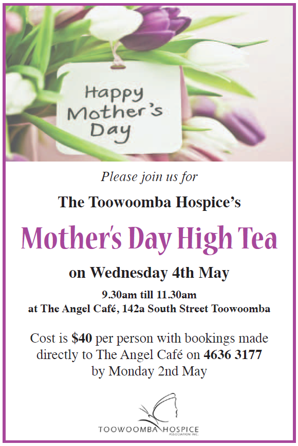 On Wednesday morning May 4th 2016 the Toowoomba Hospice will hold its annual Mother’s Day High Tea at Angel Café 9.30am – 11.30am.
Enjoy a delicious morning tea with your Mum, Grandmother for only $40.00 per person there will also be a small raffle to raise funds for the Toowoomba Hospice.
The Toowoomba Hospice is situated in Harristown and has provided free palliative and respite care based on mutual respect, trust and individual needs for over 640 mothers since opening in 2003
For booking please call the Angel Café on 4636 3177.