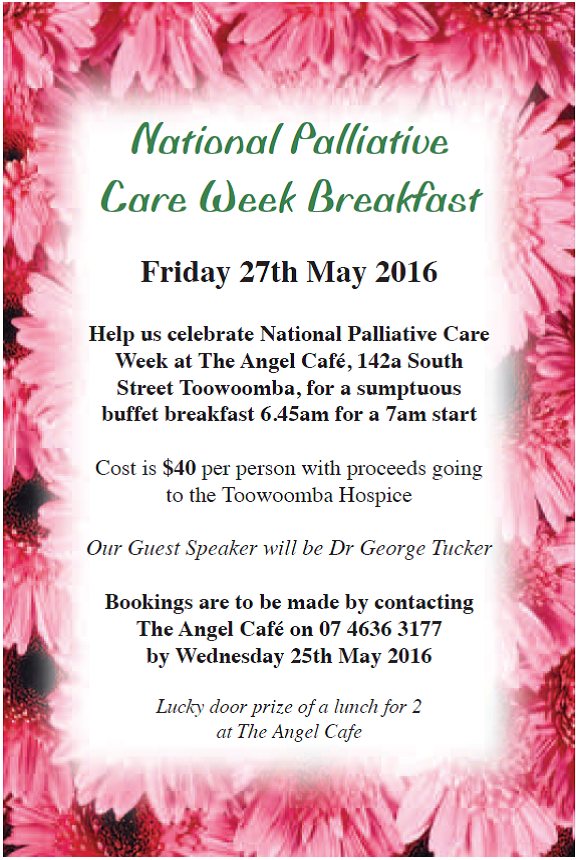 National Palliative Care Week Breakfast
Friday 27th May 2016. 
Help us celebrate National Palliative Care Week at The Angel Café 142a South Street Toowoomba, for a sumptuous buffet breakfast 6.45am for a 7am start.   Cost is $40 per person with proceeds going to the Toowoomba Hospice.   Our Guest Speaker will be Dr George Tucker.
Bookings are to be made by contacting The Angel Café on 07 4636 3177 by Wednesday 25th May 2016	
*Lucky door prize of a lunch for 2 at The Angel Café.